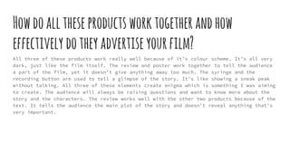 Howdoalltheseproductsworktogetherandhow
effectively dotheyadvertiseyourfilm?
All three of these products work really well because of it’s colour scheme. It’s all very
dark, just like the film itself. The review and poster work together to tell the audience
a part of the film, yet it doesn’t give anything away too much. The syringe and the
recording button are used to tell a glimpse of the story. It’s like showing a sneak peak
without talking. All three of these elements create enigma which is something I was aiming
to create. The audience will always be raising questions and want to know more about the
story and the characters. The review works well with the other two products because of the
text. It tells the audience the main plot of the story and doesn’t reveal anything that’s
very important.
 