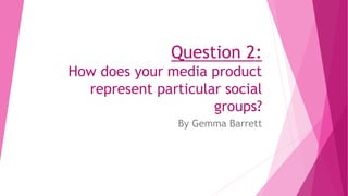 Question 2:
How does your media product
represent particular social
groups?
By Gemma Barrett
 