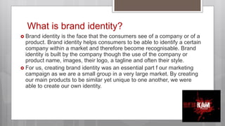 What is brand identity?
 Brand identity is the face that the consumers see of a company or of a
product. Brand identity helps consumers to be able to identify a certain
company within a market and therefore become recognisable. Brand
identity is built by the company though the use of the company or
product name, images, their logo, a tagline and often their style.
 For us, creating brand identity was an essential part f our marketing
campaign as we are a small group in a very large market. By creating
our main products to be similar yet unique to one another, we were
able to create our own identity.
 