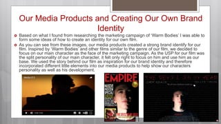 Our Media Products and Creating Our Own Brand
Identity
 Based on what I found from researching the marketing campaign of ‘Warm Bodies’ I was able to
form some ideas of how to create an identity for our own film.
 As you can see from these images, our media products created a strong brand identify for our
film. Inspired by ‘Warm Bodies’ and other films similar to the genre of our film, we decided to
focus on our main character as the face of the marketing campaign. As the USP for our film was
the split personality of our main character, it felt only right to focus on him and use him as our
base. We used the story behind our film as inspiration for our brand identity and therefore
incorporated different little elements into our media products to help show our characters
personality as well as his development.
 