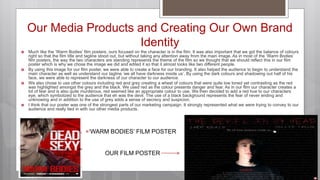  Much like the ‘Warm Bodies’ film posters, ours focused on the character is in the film. It was also important that we got the balance of colours
right so that the film title and tagline stood out, but without taking any attention away from the main image. As in most of the ‘Warm Bodies’
film posters, the way the two characters are standing represents the theme of the film so we thought that we should reflect this in our film
poster which is why we chose the image we did and edited it so that it almost looks like two different people.
 By using this image for our film poster, we were able to create a face for our branding. It also helped the audience to begin to understand the
main character as well as understand our tagline ‘we all have darkness inside us’. By using the dark colours and shadowing out half of his
face, we were able to represent the darkness of our character to our audience.
 We also chose to use other colours including red and grey creating a wheel of colours that were quite low toned yet contrasting as the red
was highlighted amongst the grey and the black. We used red as the colour presents danger and fear. As in our film our character creates a
lot of fear and is also quite murderous, red seemed like an appropriate colour to use. We then decided to add a red hue to our characters
eye, which symbolized to the audience that eh was the devil. The use of a black background represents the fear of never ending and
unknowing and in addition to the use of grey adds a sense of secrecy and suspicion.
 I think that our poster was one of the strongest parts of our marketing campaign. It strongly represented what we were trying to convey to our
audience and really tied in with our other media products.
Our Media Products and Creating Our Own Brand
Identity
‘WARM BODIES’ FILM POSTER
OUR FILM POSTER
 