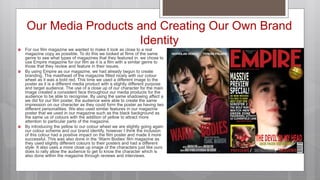 Our Media Products and Creating Our Own Brand
Identity
 For our film magazine we wanted to make it look as close to a real
magazine copy as possible. To do this we looked at films of the same
genre to see what types of magazines that they featured in. we chose to
use Empire magazine for our film as it is a film with a similar genre to
those that they review and feature in their issues.
 By using Empire as our magazine, we had already begun to create
branding. The masthead of the magazine fitted nicely with our colour
wheel as it was a bold red. This time we used a different image to the
poster as it is a different media product with a slightly different purpose
and target audience. The use of a close up of our character for the main
image created a consistent face throughout our media products for the
audience to be able to recognise. By using the same shadowing affect a
we did for our film poster, the audience were able to create the same
impression on our character as they could form the poster as having two
different personalities. We also used similar features in our magazine
poster that we used in our magazine such as the black background as
the same us of colours with the addition of yellow to attract more
attention to particular parts of the magazine.
 By introducing the yellow to our colour wheel we are slightly going again
our colour scheme and our brand identify, however I think the inclusion
of this colour had a positive impact on the film poster and made it more
successful. This was also done in the ‘Warm Bodies’ film magazine as
they used slightly different colours to their posters and had a different
style. It also uses a more close up image of the characters just like ours
does to rally allow the audience to get to know the character which is
also done within the magazine through reviews and interviews.
 