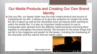 Our Media Products and Creating Our Own Brand
Identity
 Like any film, our teaser trailer was the main media product and source of
marketing for our film. It allows us to give the audience an insight into what
the film is about as well as the characters lives and leaves them wanting to
watch the whole film. It is also an important media product to use to
incorporate each element from the different media products and bring them
together to strengthen the brand identity. We focused on the same things that
we did in the magazine and poster for the teaser, including the shadowing of
the character and the colours that we mainly used.
Click image for link
 