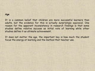 Age
It is a common belief that children are more successful learners than
adults, but the evidence for this is actually surprisingly equivocal. One
reason for the apparent inconsistency in research findings is that some
studies define relative success as initial rate of learning while other
studies define it as ultimate achievement.
It does not matter the age, the important key is how much the student
focus the energy at learning and the method that teacher use.
 