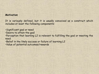 Motivation
It is variously defined, but it is usually conceived as a construct which
includes at least the following components:
•Significant goal or need
•Desire to attain the goal
•Perception that learning L2 is relevant to fulfilling the goal or meeting the
need
•Belief in the likely success or failure of learning L2
•Value of potential outcomes/rewards
 