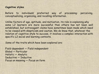 Cognitive styles
Refers to individuals’ preferred way of processing: perceiving,
conceptualizing, organizing, and recalling information.
Unlike factors of age, aptitude, and motivation, its role in explaining why
some L2 learners are more successful than others has not been well
established, but extravagant claims have sometimes been made which need
to be viewed with skepticism and caution. We do know that, whatever the
relation of cognitive style to success, it involves a complex interaction with
specific L2 social and learning contexts.
Some of the traits which have been explored are:
Field-dependent — Field-independent
Global — Particular
Holistic — Analytic
Deductive — Inductive
Focus on meaning — Focus on form
 