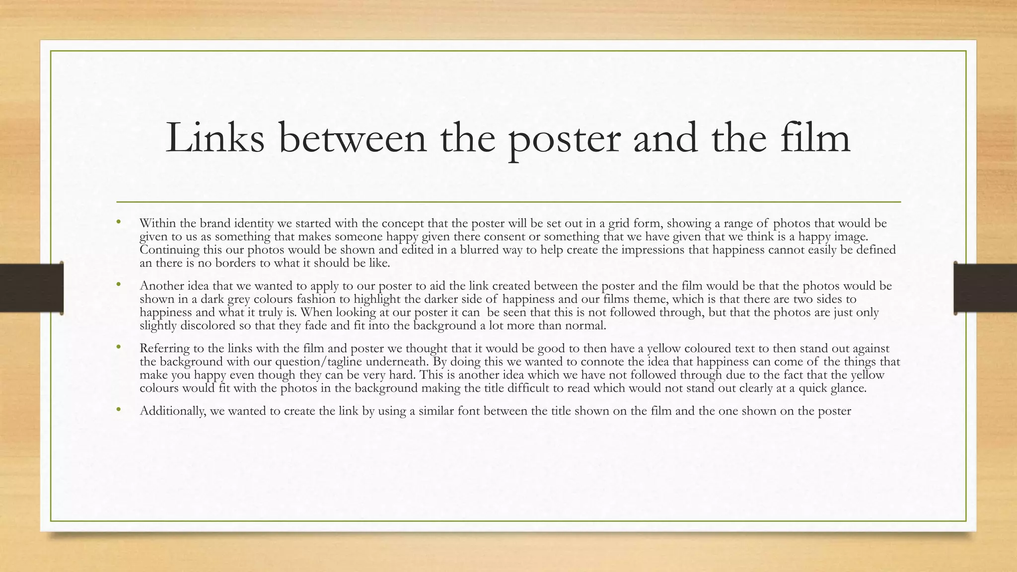 Links between the poster and the film
• Within the brand identity we started with the concept that the poster will be set out in a grid form, showing a range of photos that would be
given to us as something that makes someone happy given there consent or something that we have given that we think is a happy image.
Continuing this our photos would be shown and edited in a blurred way to help create the impressions that happiness cannot easily be defined
an there is no borders to what it should be like.
• Another idea that we wanted to apply to our poster to aid the link created between the poster and the film would be that the photos would be
shown in a dark grey colours fashion to highlight the darker side of happiness and our films theme, which is that there are two sides to
happiness and what it truly is. When looking at our poster it can be seen that this is not followed through, but that the photos are just only
slightly discolored so that they fade and fit into the background a lot more than normal.
• Referring to the links with the film and poster we thought that it would be good to then have a yellow coloured text to then stand out against
the background with our question/tagline underneath. By doing this we wanted to connote the idea that happiness can come of the things that
make you happy even though they can be very hard. This is another idea which we have not followed through due to the fact that the yellow
colours would fit with the photos in the background making the title difficult to read which would not stand out clearly at a quick glance.
• Additionally, we wanted to create the link by using a similar font between the title shown on the film and the one shown on the poster
 