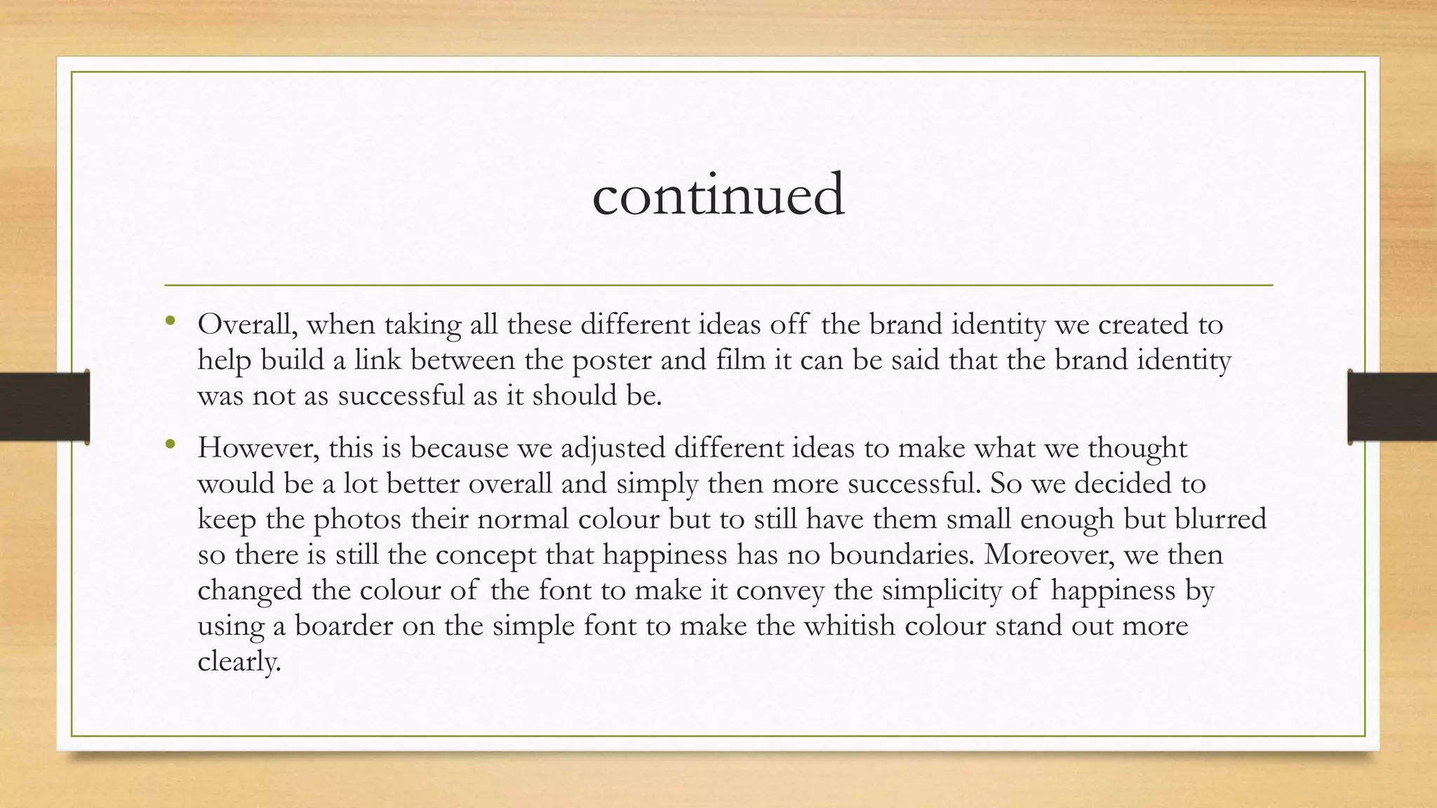 continued
• Overall, when taking all these different ideas off the brand identity we created to
help build a link between the poster and film it can be said that the brand identity
was not as successful as it should be.
• However, this is because we adjusted different ideas to make what we thought
would be a lot better overall and simply then more successful. So we decided to
keep the photos their normal colour but to still have them small enough but blurred
so there is still the concept that happiness has no boundaries. Moreover, we then
changed the colour of the font to make it convey the simplicity of happiness by
using a boarder on the simple font to make the whitish colour stand out more
clearly.
 