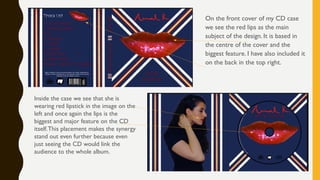 Inside the case we see that she is
wearing red lipstick in the image on the
left and once again the lips is the
biggest and major feature on the CD
itself.This placement makes the synergy
stand out even further because even
just seeing the CD would link the
audience to the whole album.
On the front cover of my CD case
we see the red lips as the main
subject of the design. It is based in
the centre of the cover and the
biggest feature. I have also included it
on the back in the top right.
 