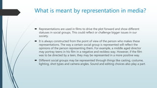 What is meant by representation in media?
 Representations are used in films to drive the plot forward and show different
statuses in social groups. This could reflect or challenge bigger issues in our
society.
 It is always constructed from the point of view of the person who makes these
representations. The way a certain social group is represented will reflect the
opinions of the person representing them. For example, a middle aged director
may portray teens in his film in a negative and reckless way. However, if the film
was to be directed by a teen, they may be represented in a more positive way.
 Different social groups may be represented through things like casting, costume,
lighting, shot types and camera angles. Sound and editing choices also play a part.
 