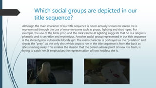 Which social groups are depicted in our
title sequence?
Although the main character of our title sequence is never actually shown on screen, he is
represented through the use of mise-en-scene such as props, lighting and shot types. For
example, the use of the bible prop and the dark candle-lit lighting suggests that he is a religious
phanatic and is secretive and mysterious. Another social group represented in our title sequence
is the stereotypical vulnerable blonde girl. The main character is portrayed as the “predator” and
she as the “prey”, as the only shot which depicts her in the title sequence is from the back as
she’s running away. This creates the illusion that the person whose point of view it is from, is
trying to catch her. It emphasises the representation of how helpless she is.
 