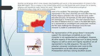 Another social group which some viewers may hopefully pick up on, is the representation of citizens in the
Bible Belt region. This is a region in the United States which is in the South East and is known for its heavily
religious and republican views, hence the name “ Bible Belt”. Socially conservative evangelical
Protestantism plays a big role in social and political
views of its residents. The stereotype of the people
represented in this area is that they are more often than not,
heavily religious phanatics who may also be racist, under-
educated and poor. An example of a film which represents
this stereotype is “Forest Gump”. The main character lives in
the state of Alabama which is a state in the Bible Belt region,
he is represented as unintelligent and uneducated. However,
the film does challenge the stereotype since the main
character is unable to understand racism.
My representation of this group doesn’t necessarily
support this stereotype completely as our main
character is not represented as unintelligent. However,
all other aspects of the stereotype such as being heavily
religious as well as sexist and majorly republican are all
represented in my title sequence. The use of the
preacher voiceover contributes even more to this
representation as he talks about evangelical
Protestantism and has a strong Southern accent.
 