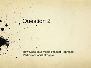 Question 2
How Does Your Media Product Represent
Particular Social Groups?
 