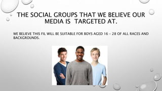 THE SOCIAL GROUPS THAT WE BELIEVE OUR
MEDIA IS TARGETED AT.
WE BELIEVE THIS FIL WILL BE SUITABLE FOR BOYS AGED 16 – 28 OF ALL RACES AND
BACKGROUNDS.
 