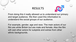 RESULTS
From doing this it really allowed us to understand our primary
and target audience. We then used this information to
understand the social groups of our audience.
For example, gender, age and race. The main actors of our
film are white British but are male and female. Also the film
will cast other actors for subplots and extras from other
ethnic backgrounds.
 