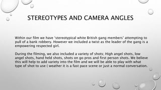 STEREOTYPES AND CAMERA ANGLES
Within our film we have ‘stereotypical white British gang members’ attempting to
pull of a bank robbery. However we included a twist as the leader of the gang is a
empowering respected girl.
During the filming, we also included a variety of shots; High angel shots, low
angel shots, hand held shots, shots on go pros and first person shots. We believe
this will help to add variety into the film and we will be able to play with what
type of shot to use ( weather it is a fast pace scene or just a normal conversation.
 