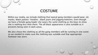 COSTUME
Within our media, we include clothing that typical gang members would wear, ski
masks, black jackets/ hoodies , black jeans and jogging bottoms. Even though
we have a female gang leader she wears the same clothing as the boys to show
she is nothing less than them. The all black appearance is also suitable as it
prevents being seen in dark areas.
We also chose this clothing as all the gang members will be running in one scene
so we needed to make sure the clothing was suitable and that appropriate
footwear was worn.
 
