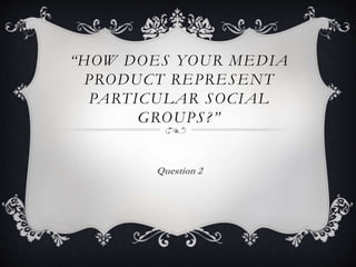 “HOW DOES YOUR MEDIA
PRODUCT REPRESENT
PARTICULAR SOCIAL
GROUPS?”
Question 2
 