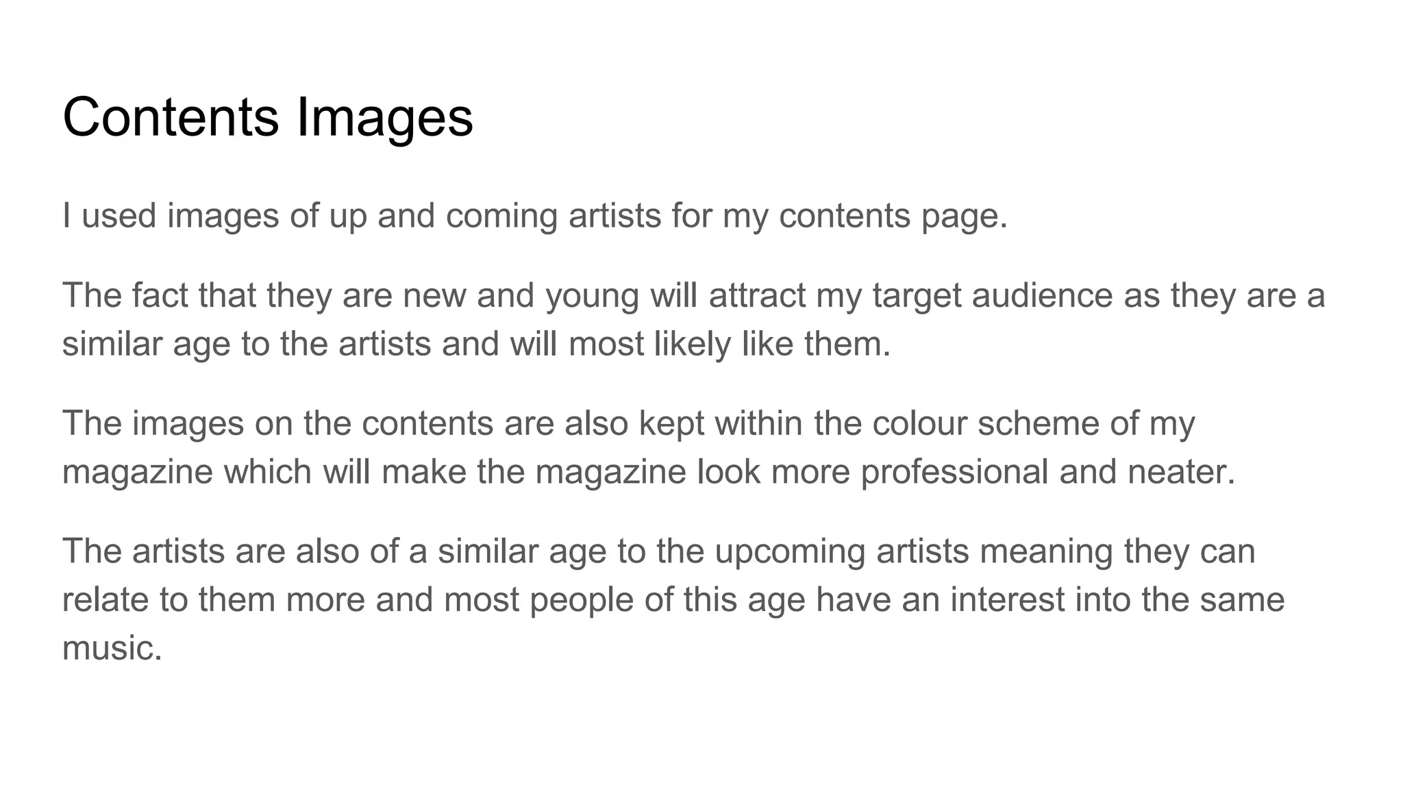 Contents Images
I used images of up and coming artists for my contents page.
The fact that they are new and young will attract my target audience as they are a
similar age to the artists and will most likely like them.
The images on the contents are also kept within the colour scheme of my
magazine which will make the magazine look more professional and neater.
The artists are also of a similar age to the upcoming artists meaning they can
relate to them more and most people of this age have an interest into the same
music.
 