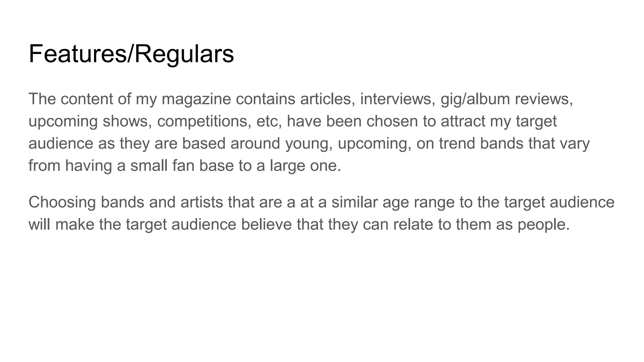 Features/Regulars
The content of my magazine contains articles, interviews, gig/album reviews,
upcoming shows, competitions, etc, have been chosen to attract my target
audience as they are based around young, upcoming, on trend bands that vary
from having a small fan base to a large one.
Choosing bands and artists that are a at a similar age range to the target audience
will make the target audience believe that they can relate to them as people.
 