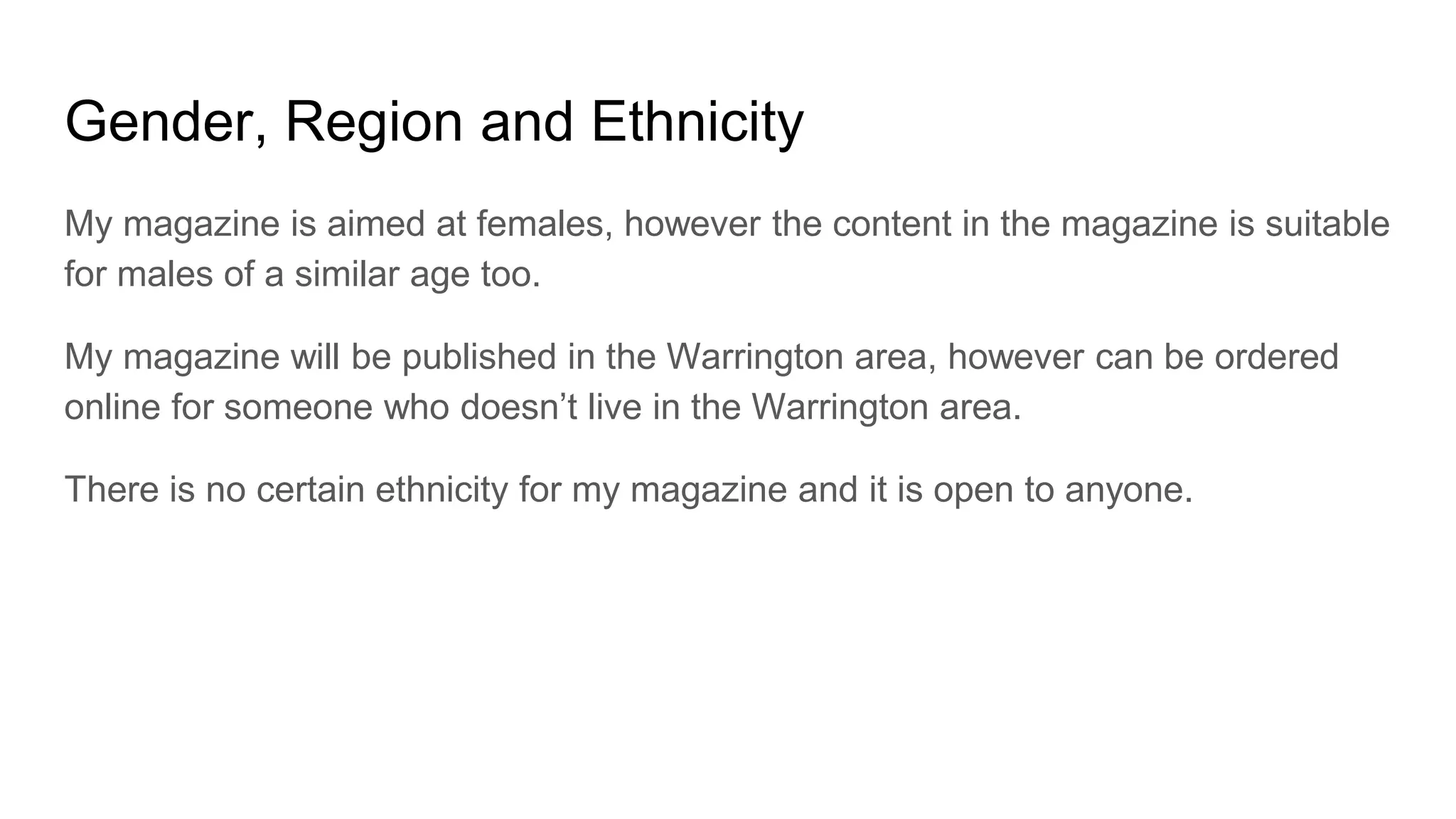 Gender, Region and Ethnicity
My magazine is aimed at females, however the content in the magazine is suitable
for males of a similar age too.
My magazine will be published in the Warrington area, however can be ordered
online for someone who doesn’t live in the Warrington area.
There is no certain ethnicity for my magazine and it is open to anyone.
 