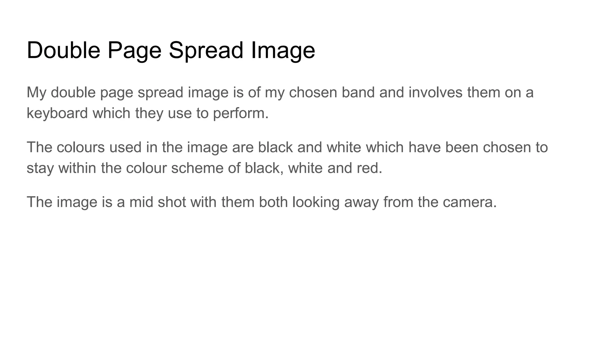 Double Page Spread Image
My double page spread image is of my chosen band and involves them on a
keyboard which they use to perform.
The colours used in the image are black and white which have been chosen to
stay within the colour scheme of black, white and red.
The image is a mid shot with them both looking away from the camera.
 