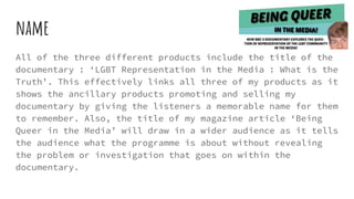 name
All of the three different products include the title of the
documentary : ‘LGBT Representation in the Media : What is the
Truth’. This effectively links all three of my products as it
shows the ancillary products promoting and selling my
documentary by giving the listeners a memorable name for them
to remember. Also, the title of my magazine article ‘Being
Queer in the Media’ will draw in a wider audience as it tells
the audience what the programme is about without revealing
the problem or investigation that goes on within the
documentary.
 