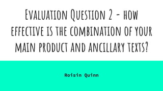 Evaluation Question 2 - how
effective is the combination of your
main product and ancillary texts?
Roisin Quinn
 
