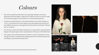 Colours
• Due to the overall tone and theme of my package relating to the binary
opposition of life and death, I relied a lot on aspects of mise-en-scene in order
to convey these aspects to the audience in a more professional way.
• Carried across all three forms, was the white dress worn by the character of
“Lucy”, my intention here was to signify a pure and angelic persona that not
only reflects the obvious young age but also the positive connotation of being
seen as “at peace”.
• This directly contrasts the black clothing worn by the brother, representing his
despair and regret (again a direct representation of the lyrics of the title track).
• The majority of the printed products are black in colour to represent is as the
stronger emotion conveyed by the package and the one that the audience are
most likely to associate themselves with.
 
