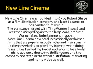 New Line Cinema was founded in 1967 by Robert Shaye
as a film distribution company and later became an
independent film studio.
The company merged withTimeWarner in 1996 and
was then merged again to the large conglomerate
Warner Bros. Entertainment in 2008.
New Line Cinema now produces critically acclaimed
films that are popular in both niche and mainstream
audiences which attracted my interest when doing
research as I aimed my target audience to be a fairly
niche audience due to my thriller genre and the
company operated in theatrical distribution, marketing
and home video as well.
 