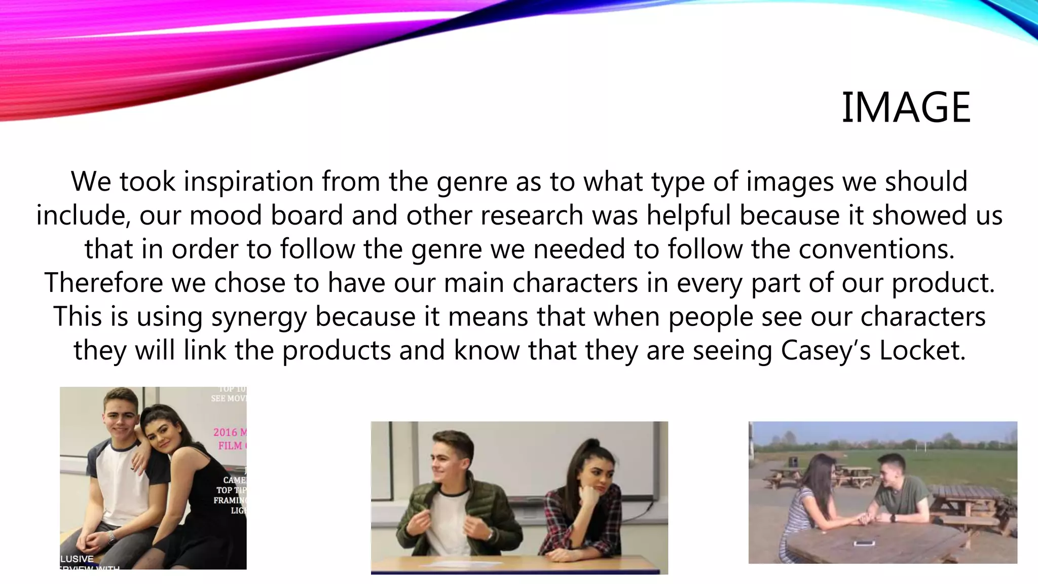 IMAGE
We took inspiration from the genre as to what type of images we should
include, our mood board and other research was helpful because it showed us
that in order to follow the genre we needed to follow the conventions.
Therefore we chose to have our main characters in every part of our product.
This is using synergy because it means that when people see our characters
they will link the products and know that they are seeing Casey’s Locket.
 