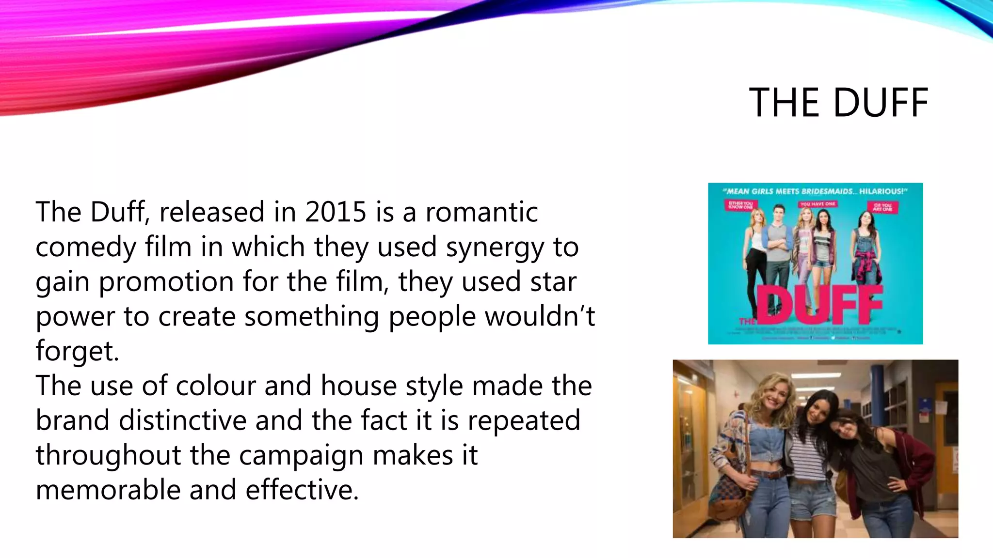 THE DUFF
The Duff, released in 2015 is a romantic
comedy film in which they used synergy to
gain promotion for the film, they used star
power to create something people wouldn’t
forget.
The use of colour and house style made the
brand distinctive and the fact it is repeated
throughout the campaign makes it
memorable and effective.
 