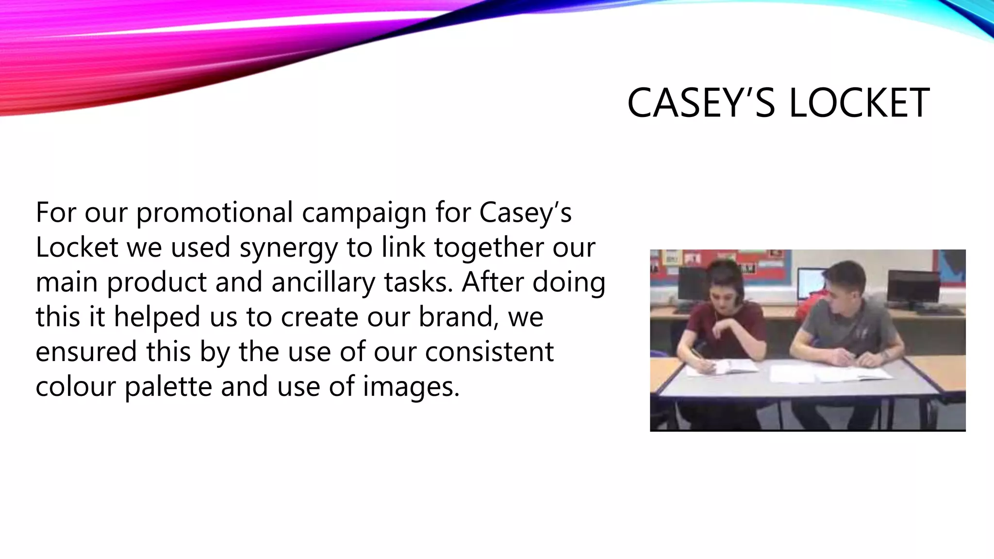 CASEY’S LOCKET
For our promotional campaign for Casey’s
Locket we used synergy to link together our
main product and ancillary tasks. After doing
this it helped us to create our brand, we
ensured this by the use of our consistent
colour palette and use of images.
 