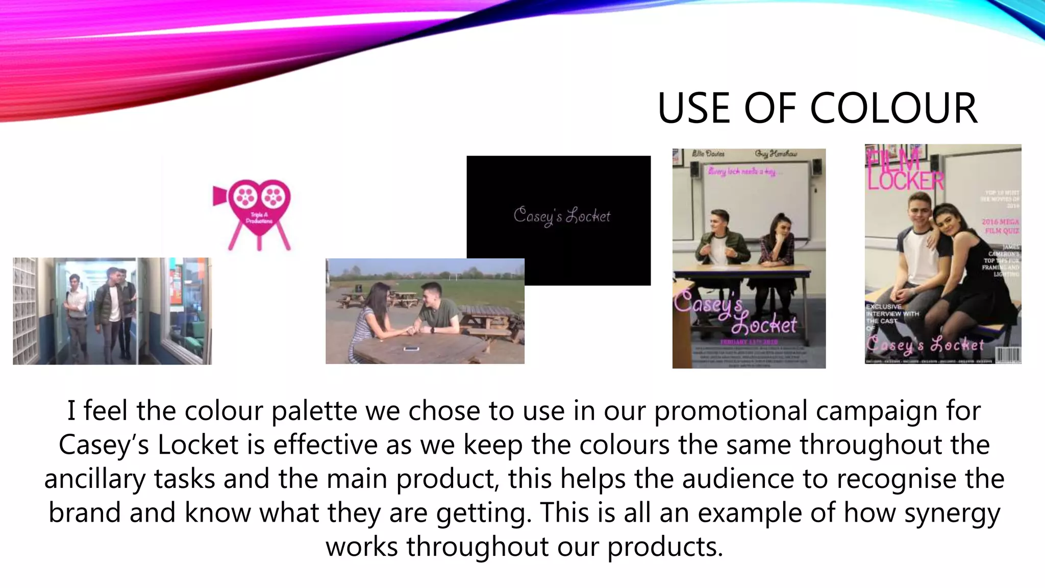 USE OF COLOUR
I feel the colour palette we chose to use in our promotional campaign for
Casey’s Locket is effective as we keep the colours the same throughout the
ancillary tasks and the main product, this helps the audience to recognise the
brand and know what they are getting. This is all an example of how synergy
works throughout our products.
 
