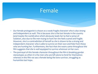  Our female protagonist is shown as a weak fragile character who is also strong
and independent as well. This is because she is the last female in the country
(and maybe the world) alive which obviously leads her to feel a sense of
isolation, also due to the men trying to hunt her she feels scared and fragile.
However, she is a contradiction of herself as she is shown to be a strong and
independent character who is able to survive on their own and hide from those
who are hunting her. Furthermore, the fact that she wears camo throughout the
film suggests that she is well equipped to survive wherever on her own.
 The portrayal of this female character throughout the film is breaking gender
stereotypes as often it is the men who are left alone to fend for themselves
whereas in this film we see a female being the lone survivor, struggling as
humanities last hope.
Female
 
