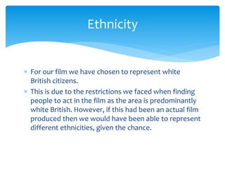  For our film we have chosen to represent white
British citizens.
 This is due to the restrictions we faced when finding
people to act in the film as the area is predominantly
white British. However, if this had been an actual film
produced then we would have been able to represent
different ethnicities, given the chance.
Ethnicity
 
