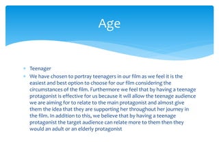 Teenager
 We have chosen to portray teenagers in our film as we feel it is the
easiest and best option to choose for our film considering the
circumstances of the film. Furthermore we feel that by having a teenage
protagonist is effective for us because it will allow the teenage audience
we are aiming for to relate to the main protagonist and almost give
them the idea that they are supporting her throughout her journey in
the film. In addition to this, we believe that by having a teenage
protagonist the target audience can relate more to them then they
would an adult or an elderly protagonist
Age
 