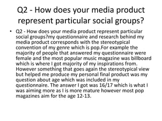 Q2 - How does your media product
represent particular social groups?
• Q2 - How does your media product represent particular
social groups?my questionnaire and research behind my
media product corresponds with the stereotypical
convention of my genre which is pop.For example the
majority of people that answered my questionnaire were
female and the most popular music magazine was billboard
which is where I got majority of my inspirations from.
However something that goes again the stereotypical view
but helped me produce my personal final product was my
question about age which was included in my
questionnaire. The answer I got was 16/17 which is what I
was aiming more as I is more mature however most pop
magazines aim for the age 12-13.
 