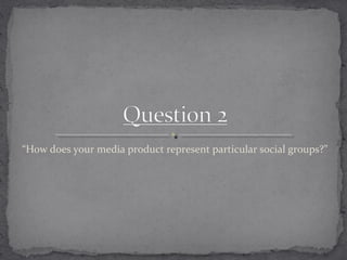 “How does your media product represent particular social groups?”
 