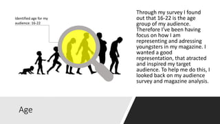 Age
Identified age for my
audience: 16-22
Through my survey I found
out that 16-22 is the age
group of my audience.
Therefore I’ve been having
focus on how I am
representing and adressing
youngsters in my magazine. I
wanted a good
representation, that atracted
and inspired my target
audience. To help me do this, I
looked back on my audience
survey and magazine analysis.
 