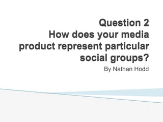 Question 2
How does your media
product represent particular
social groups?
By Nathan Hodd
 