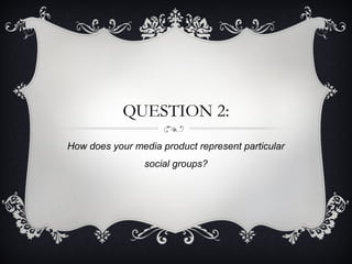 QUESTION 2:
How does your media product represent particular
social groups?
 