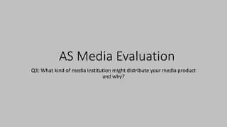 AS Media Evaluation
Q3: What kind of media institution might distribute your media product
and why?
 
