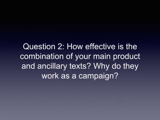 Question 2: How effective is the
combination of your main product
and ancillary texts? Why do they
work as a campaign?
 