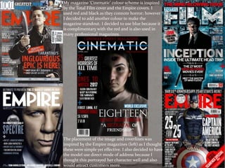 My magazine ‘Cinematic’ colour scheme is inspired
by the Total Film cover and the Empire covers. I
used red and black as they connote horror; however
I decided to add another colour to make the
magazine standout. I decided to use blue because it
is complimentary with the red and is also used in
many professional magazines.
The placement of the image and coverlines was
inspired by the Empire magazines (left) as I thought
these were simple yet effective. I also decided to have
the model use direct mode of address because I
thought this portrayed her character well and also
would attract customers more.
 