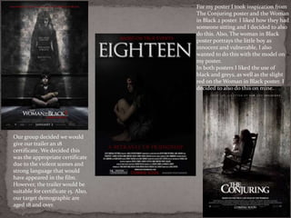 For my poster I took inspiration from
The Conjuring poster and the Woman
in Black 2 poster. I liked how they had
someone sitting and I decided to also
do this. Also, The woman in Black
poster portrays the little boy as
innocent and vulnerable, I also
wanted to do this with the model on
my poster.
In both posters I liked the use of
black and greys, as well as the slight
red on the Woman in Black poster. I
decided to also do this on mine.
Our group decided we would
give our trailer an 18
certificate. We decided this
was the appropriate certificate
due to the violent scenes and
strong language that would
have appeared in the film.
However, the trailer would be
suitable for certificate 15. Also,
our target demographic are
aged 18 and over.
 