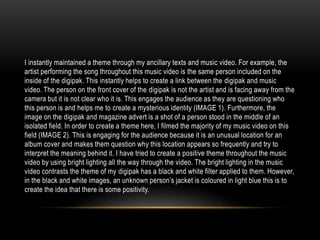 I instantly maintained a theme through my ancillary texts and music video. For example, the
artist performing the song throughout this music video is the same person included on the
inside of the digipak. This instantly helps to create a link between the digipak and music
video. The person on the front cover of the digipak is not the artist and is facing away from the
camera but it is not clear who it is. This engages the audience as they are questioning who
this person is and helps me to create a mysterious identity (IMAGE 1). Furthermore, the
image on the digipak and magazine advert is a shot of a person stood in the middle of an
isolated field. In order to create a theme here, I filmed the majority of my music video on this
field (IMAGE 2). This is engaging for the audience because it is an unusual location for an
album cover and makes them question why this location appears so frequently and try to
interpret the meaning behind it. I have tried to create a positive theme throughout the music
video by using bright lighting all the way through the video. The bright lighting in the music
video contrasts the theme of my digipak has a black and white filter applied to them. However,
in the black and white images, an unknown person’s jacket is coloured in light blue this is to
create the idea that there is some positivity.
 