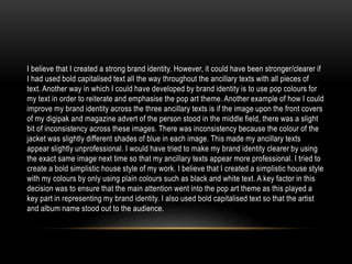 I believe that I created a strong brand identity. However, it could have been stronger/clearer if
I had used bold capitalised text all the way throughout the ancillary texts with all pieces of
text. Another way in which I could have developed by brand identity is to use pop colours for
my text in order to reiterate and emphasise the pop art theme. Another example of how I could
improve my brand identity across the three ancillary texts is if the image upon the front covers
of my digipak and magazine advert of the person stood in the middle field, there was a slight
bit of inconsistency across these images. There was inconsistency because the colour of the
jacket was slightly different shades of blue in each image. This made my ancillary texts
appear slightly unprofessional. I would have tried to make my brand identity clearer by using
the exact same image next time so that my ancillary texts appear more professional. I tried to
create a bold simplistic house style of my work. I believe that I created a simplistic house style
with my colours by only using plain colours such as black and white text. A key factor in this
decision was to ensure that the main attention went into the pop art theme as this played a
key part in representing my brand identity. I also used bold capitalised text so that the artist
and album name stood out to the audience.
 