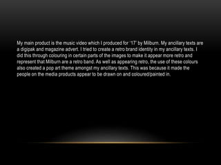 My main product is the music video which I produced for ‘17’ by Milburn. My ancillary texts are
a digipak and magazine advert. I tried to create a retro brand identity in my ancillary texts. I
did this through colouring in certain parts of the images to make it appear more retro and
represent that Milburn are a retro band. As well as appearing retro, the use of these colours
also created a pop art theme amongst my ancillary texts. This was because it made the
people on the media products appear to be drawn on and coloured/painted in.
 