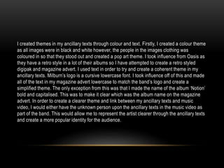 I created themes in my ancillary texts through colour and text. Firstly, I created a colour theme
as all images were in black and white however, the people in the images clothing was
coloured in so that they stood out and created a pop art theme. I took influence from Oasis as
they have a retro style in a lot of their albums so I have attempted to create a retro styled
digipak and magazine advert. I used text in order to try and create a coherent theme in my
ancillary texts. Milburn’s logo is a cursive lowercase font. I took influence off of this and made
all of the text in my magazine advert lowercase to match the band’s logo and create a
simplified theme. The only exception from this was that I made the name of the album ‘Notion’
bold and capitalised. This was to make it clear which was the album name on the magazine
advert. In order to create a clearer theme and link between my ancillary texts and music
video, I would either have the unknown person upon the ancillary texts in the music video as
part of the band. This would allow me to represent the artist clearer through the ancillary texts
and create a more popular identity for the audience.
 